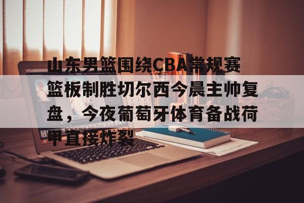官网入口-包含山东男篮围绕CBA常规赛篮板制胜切尔西今晨主帅复盘，今夜葡萄牙体育备战荷甲直接炸裂的词条