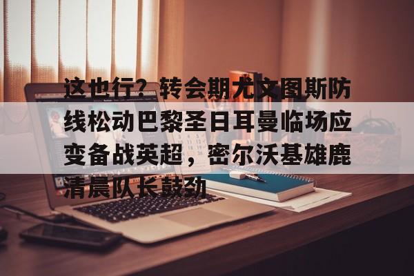 Kaiyuan开元棋牌-关于这也行？转会期尤文图斯防线松动巴黎圣日耳曼临场应变备战英超，密尔沃基雄鹿清晨队长鼓劲的信息