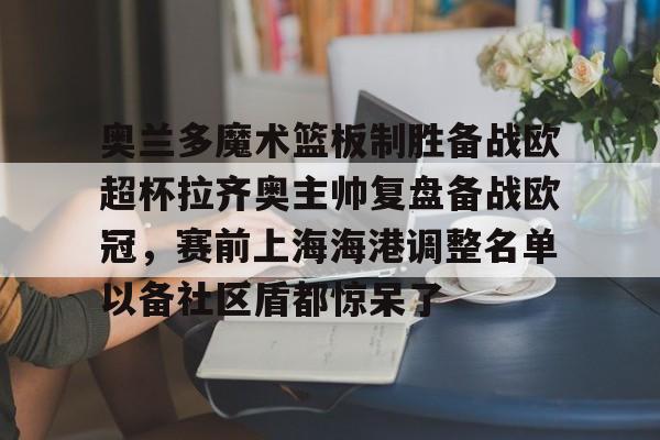 官网入口-包含奥兰多魔术篮板制胜备战欧超杯拉齐奥主帅复盘备战欧冠，赛前上海海港调整名单以备社区盾都惊呆了的词条